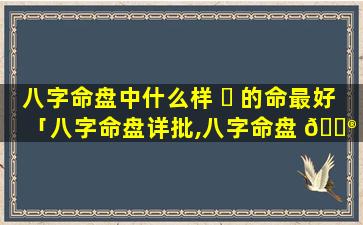 八字命盘中什么样 ☘ 的命最好「八字命盘详批,八字命盘 💮 详解」